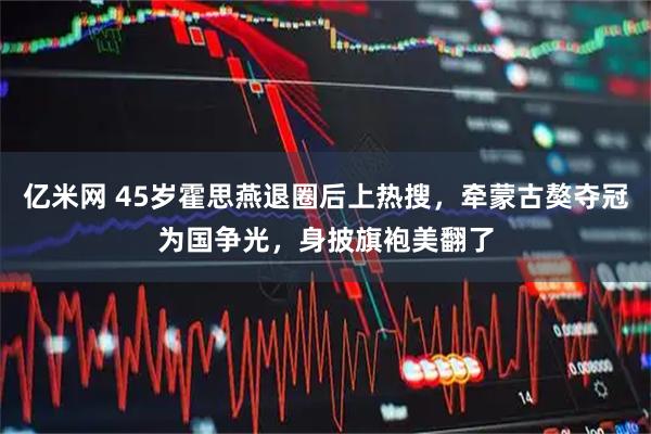 亿米网 45岁霍思燕退圈后上热搜，牵蒙古獒夺冠为国争光，身披旗袍美翻了